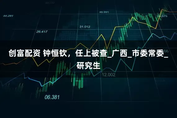 创富配资 钟恒钦，任上被查_广西_市委常委_研究生