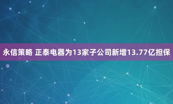 永信策略 正泰电器为13家子公司新增13.77亿担保