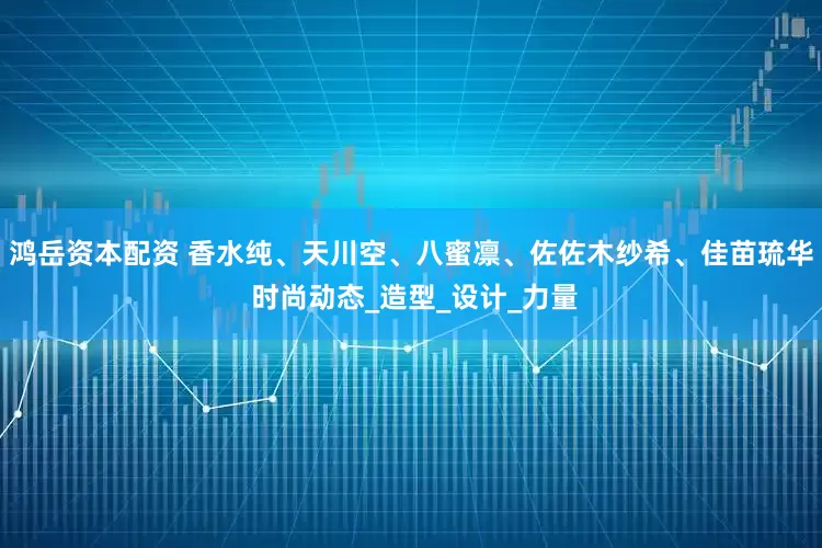 鸿岳资本配资 香水纯、天川空、八蜜凛、佐佐木纱希、佳苗琉华 时尚动态_造型_设计_力量