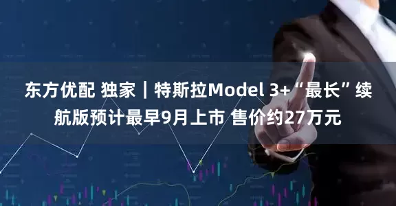 东方优配 独家｜特斯拉Model 3+“最长”续航版预计最早9月上市 售价约27万元