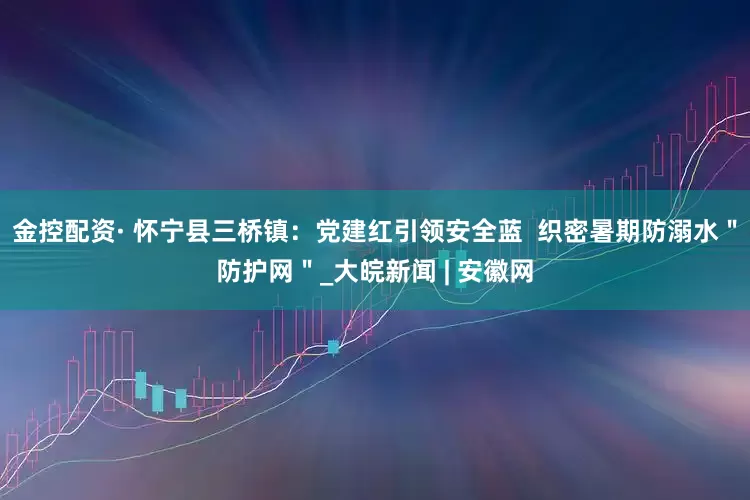 金控配资· 怀宁县三桥镇：党建红引领安全蓝  织密暑期防溺水＂防护网＂_大皖新闻 | 安徽网