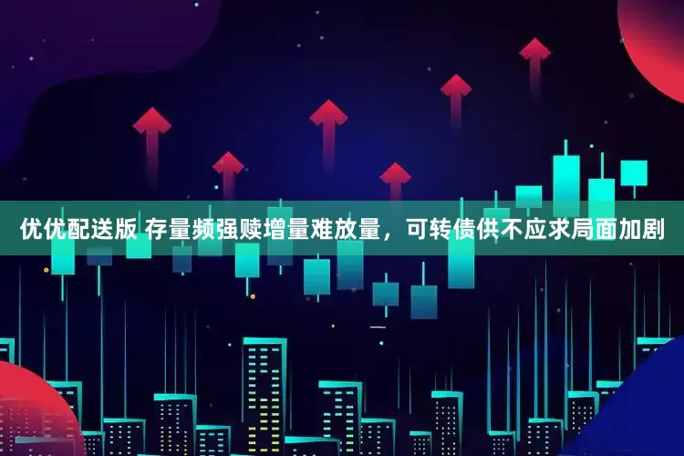 优优配送版 存量频强赎增量难放量，可转债供不应求局面加剧
