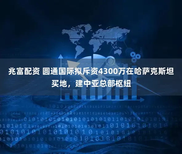 兆富配资 圆通国际拟斥资4300万在哈萨克斯坦买地，建中亚总部枢纽