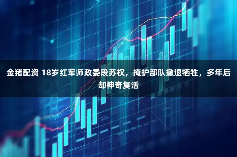 金猪配资 18岁红军师政委段苏权，掩护部队撤退牺牲，多年后却神奇复活